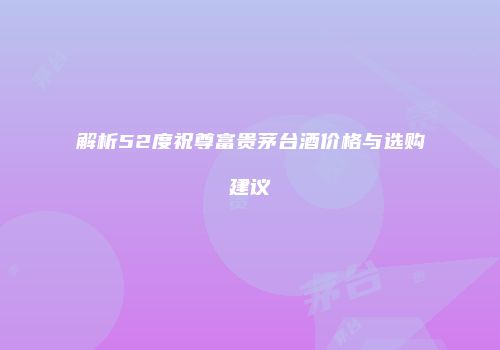 解析52度祝尊富贵茅台酒价格与选购建议