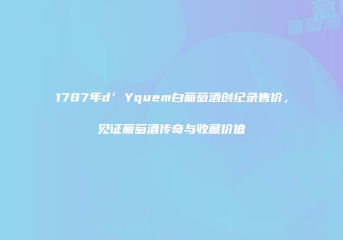 1787年d’Yquem白葡萄酒创纪录售价，见证葡萄酒传奇与收藏价值