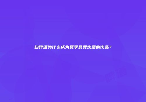 白啤酒为什么成为夏季最受欢迎的饮品？