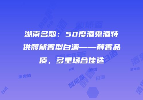 湖南名酿：50度酒鬼酒特供馥郁香型白酒——醇香品质，多重场合佳选