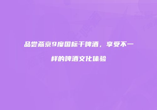 品尝燕京9度国标干啤酒，享受不一样的啤酒文化体验