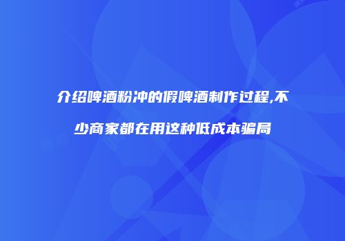介绍啤酒粉冲的假啤酒制作过程,不少商家都在用这种低成本骗局