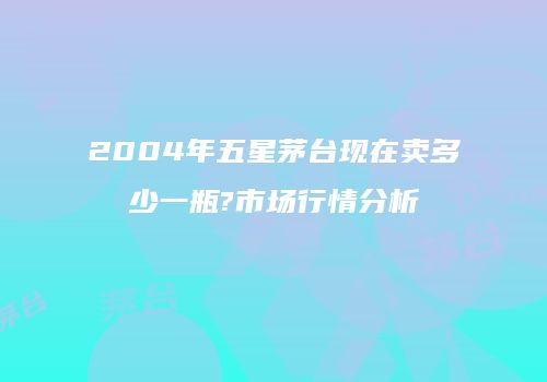 2004年五星茅台现在卖多少一瓶?市场行情分析