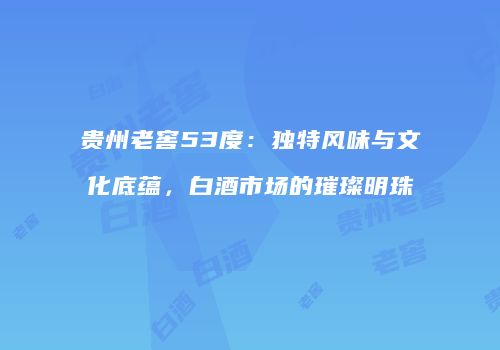 贵州老窖53度：独特风味与文化底蕴，白酒市场的璀璨明珠