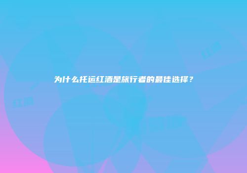 为什么托运红酒是旅行者的最佳选择？