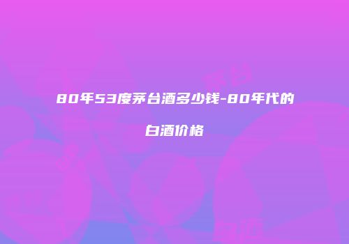 80年53度茅台酒多少钱-80年代的白酒价格
