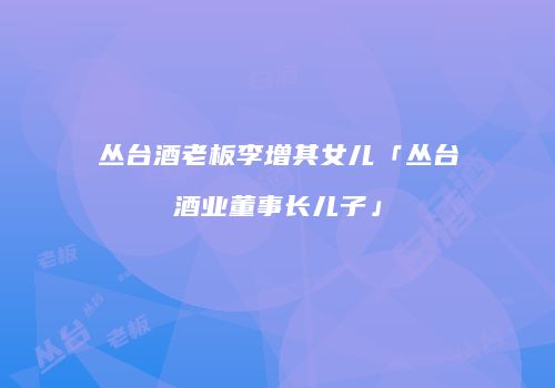 丛台酒老板李增其女儿「丛台酒业董事长儿子」