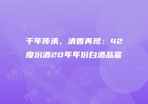 千年传承，清香再现：42度汾酒20年年份白酒品鉴