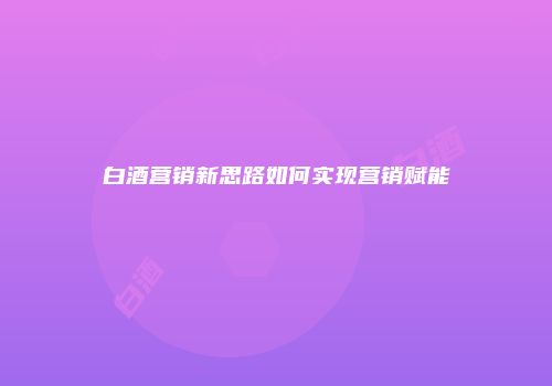 白酒营销新思路如何实现营销赋能