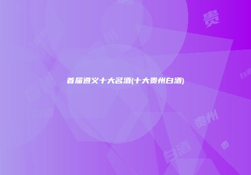 首届遵义十大名酒(十大贵州白酒)