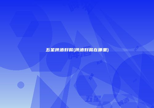 五星啤酒好喝(啤酒好喝在哪里)