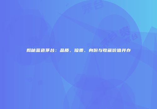 揭秘蓝色茅台：品质、珍贵、身份与收藏价值并存