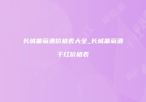 长城葡萄酒价格表大全_长城葡萄酒干红价格表