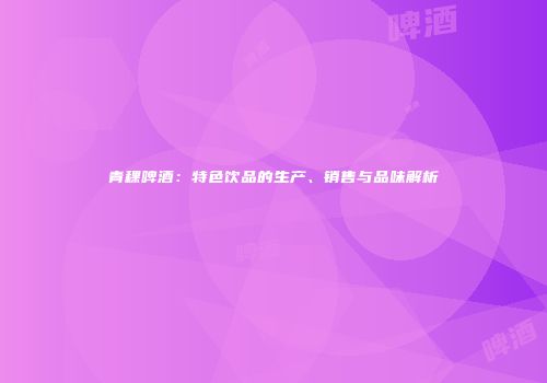 青稞啤酒：特色饮品的生产、销售与品味解析
