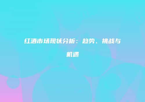 红酒市场现状分析：趋势、挑战与机遇