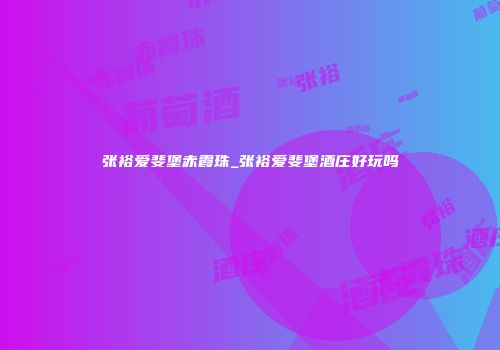 张裕爱斐堡赤霞珠_张裕爱斐堡酒庄好玩吗