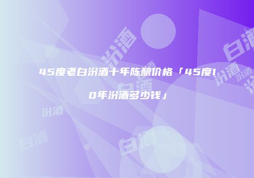 45度老白汾酒十年陈酿价格「45度10年汾酒多少钱」