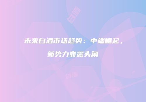 未来白酒市场趋势：中端崛起，新势力崭露头角