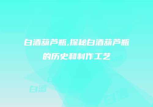 白酒葫芦瓶,探秘白酒葫芦瓶的历史和制作工艺