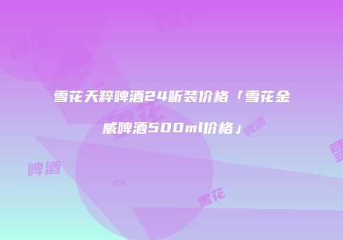 雪花天粹啤酒24听装价格「雪花金威啤酒500ml价格」