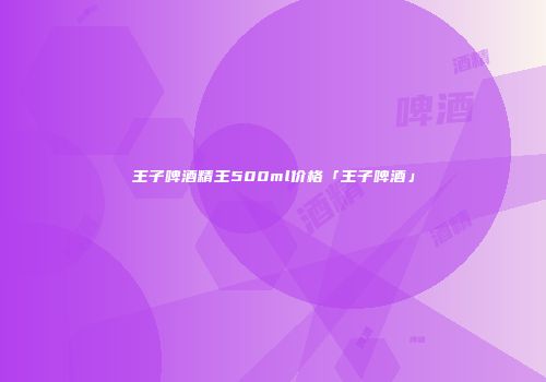 王子啤酒精王500ml价格「王子啤酒」