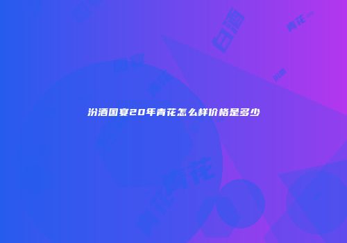 汾酒国宴20年青花怎么样价格是多少
