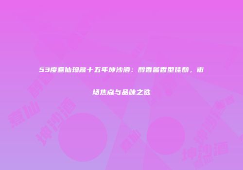 53度煮仙珍藏十五年坤沙酒：醇香酱香型佳酿，市场焦点与品味之选