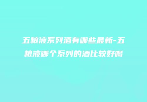 五粮液系列酒有哪些最新-五粮液哪个系列的酒比较好喝