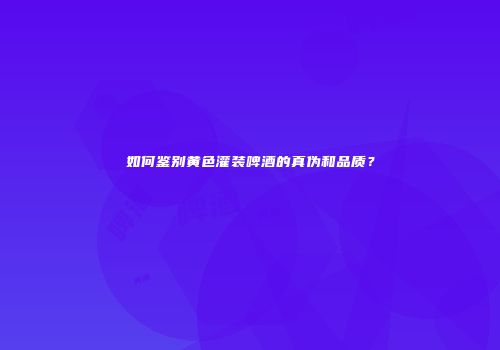 如何鉴别黄色灌装啤酒的真伪和品质？