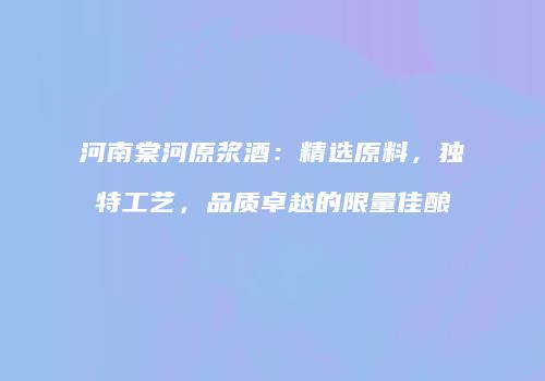 河南棠河原浆酒：精选原料，独特工艺，品质卓越的限量佳酿