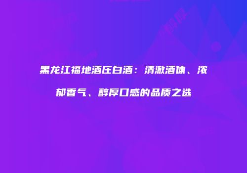 黑龙江福地酒庄白酒：清澈酒体、浓郁香气、醇厚口感的品质之选