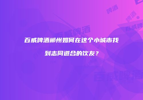 百威啤酒郴州如何在这个小城市找到志同道合的饮友？