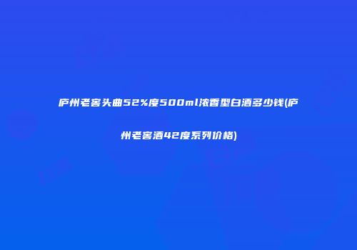 庐州老窖头曲52%度500ml浓香型白酒多少钱(庐州老窖酒42度系列价格)