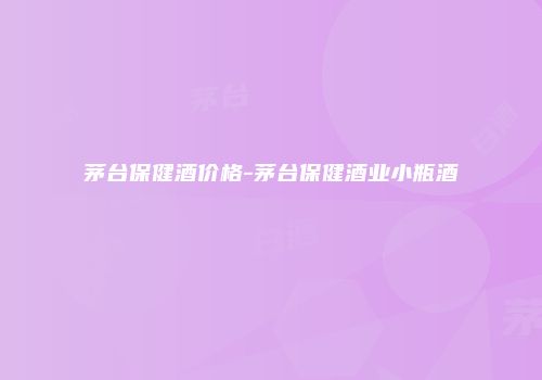 茅台保健酒价格-茅台保健酒业小瓶酒