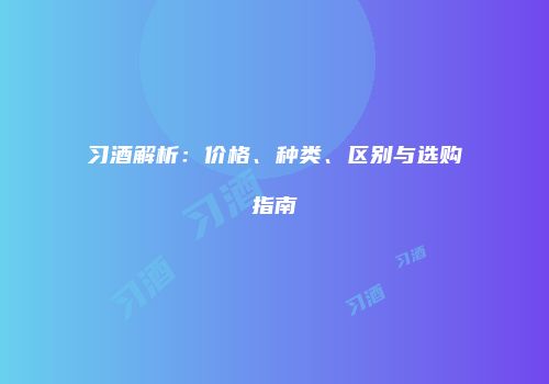 习酒解析：价格、种类、区别与选购指南