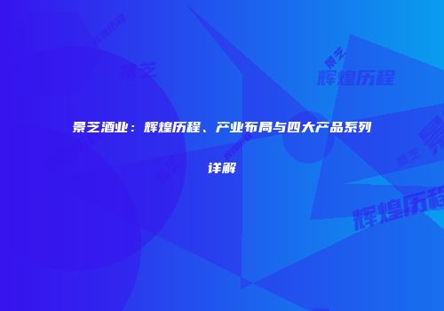 景芝酒业：辉煌历程、产业布局与四大产品系列详解