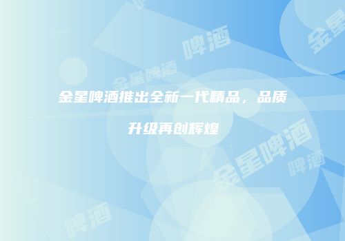 金星啤酒推出全新一代精品，品质升级再创辉煌