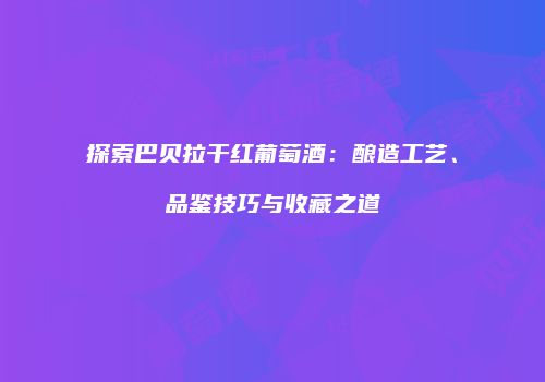 探索巴贝拉干红葡萄酒：酿造工艺、品鉴技巧与收藏之道