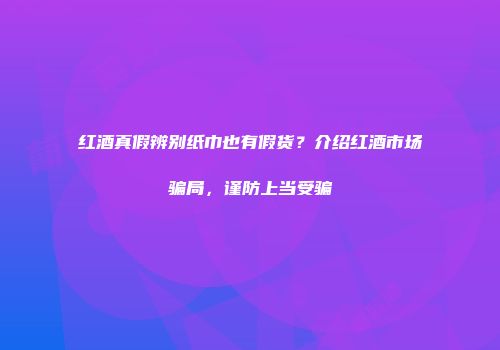 红酒真假辨别纸巾也有假货？介绍红酒市场骗局，谨防上当受骗