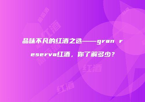 品味不凡的红酒之选——gran reserva红酒，你了解多少？