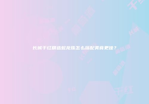 长城干红精选蛇龙珠怎么搭配美食更佳？