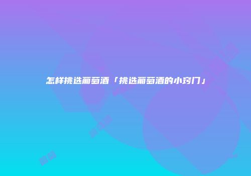 怎样挑选葡萄酒「挑选葡萄酒的小窍门」