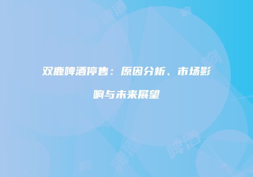 双鹿啤酒停售：原因分析、市场影响与未来展望