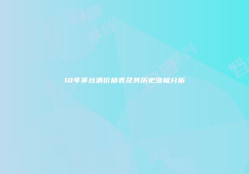 10年茅台酒价格表及其历史涨幅分析