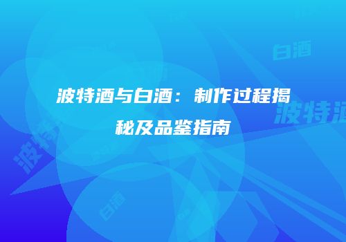 波特酒与白酒：制作过程揭秘及品鉴指南