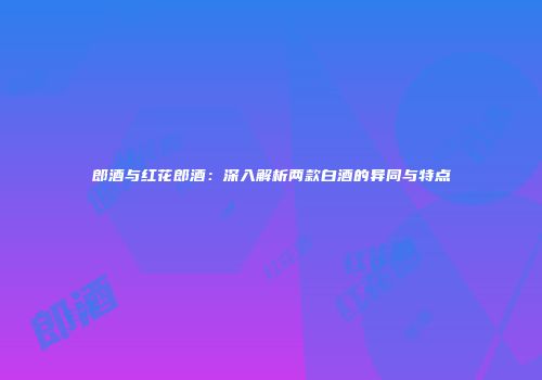郎酒与红花郎酒：深入解析两款白酒的异同与特点