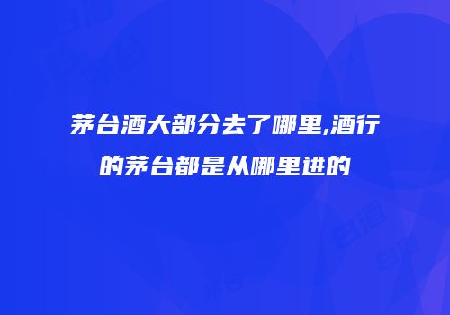 茅台酒大部分去了哪里,酒行的茅台都是从哪里进的