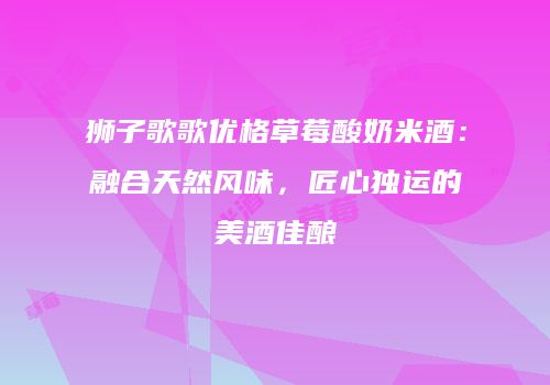 狮子歌歌优格草莓酸奶米酒：融合天然风味，匠心独运的美酒佳酿