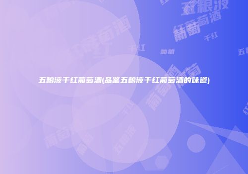 五粮液干红葡萄酒(品鉴五粮液干红葡萄酒的味道)