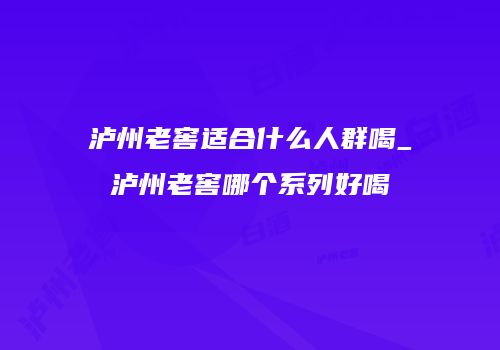 泸州老窖适合什么人群喝_泸州老窖哪个系列好喝